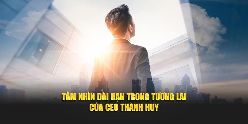 Tầm nhìn dài hạn trong tương lai của CEO Thành Huy